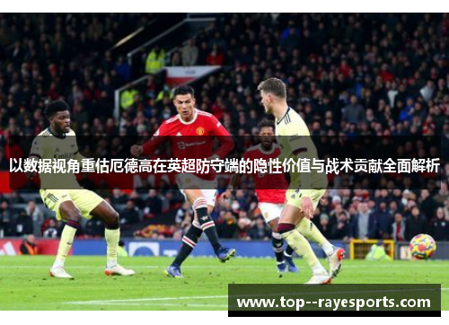 以数据视角重估厄德高在英超防守端的隐性价值与战术贡献全面解析