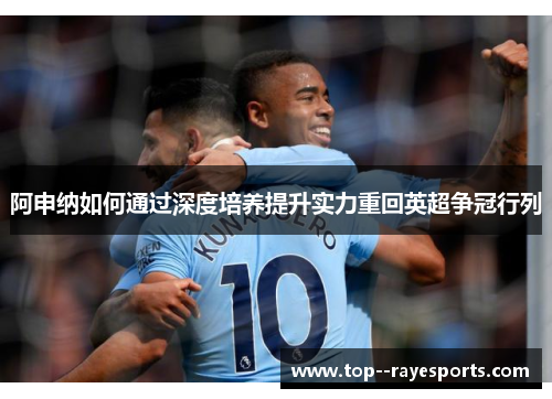 阿申纳如何通过深度培养提升实力重回英超争冠行列