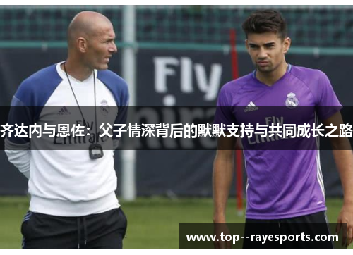 齐达内与恩佐：父子情深背后的默默支持与共同成长之路