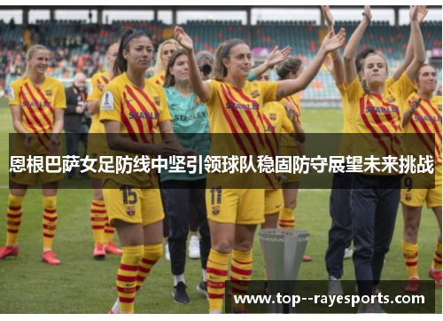恩根巴萨女足防线中坚引领球队稳固防守展望未来挑战