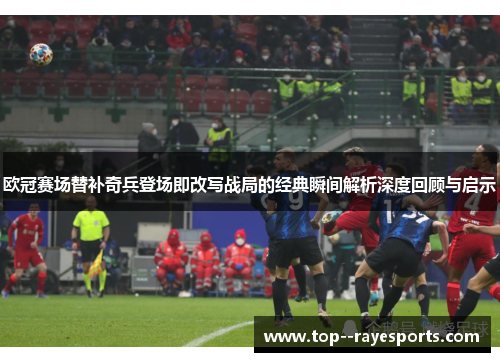 欧冠赛场替补奇兵登场即改写战局的经典瞬间解析深度回顾与启示